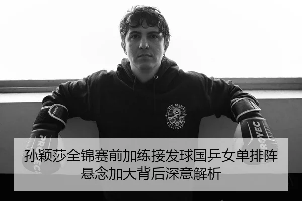 孙颖莎全锦赛前加练接发球国乒女单排阵悬念加大背后深意解析